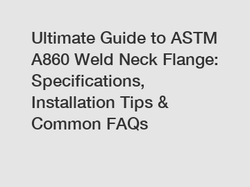 Ultimate Guide to ASTM A860 Weld Neck Flange: Specifications, Installation Tips & Common FAQs