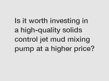 Is it worth investing in a high-quality solids control jet mud mixing pump at a higher price?