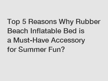 Top 5 Reasons Why Rubber Beach Inflatable Bed is a Must-Have Accessory for Summer Fun?