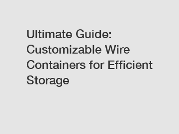 Ultimate Guide: Customizable Wire Containers for Efficient Storage