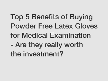 Top 5 Benefits of Buying Powder Free Latex Gloves for Medical Examination - Are they really worth the investment?
