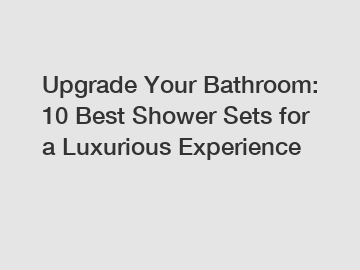 Upgrade Your Bathroom: 10 Best Shower Sets for a Luxurious Experience