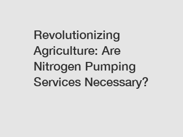 Revolutionizing Agriculture: Are Nitrogen Pumping Services Necessary?