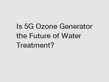 Is 5G Ozone Generator the Future of Water Treatment?