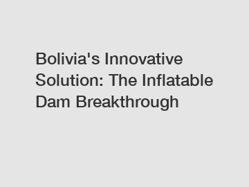 Bolivia's Innovative Solution: The Inflatable Dam Breakthrough