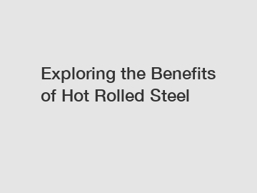 Exploring the Benefits of Hot Rolled Steel