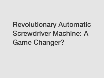 Revolutionary Automatic Screwdriver Machine: A Game Changer?