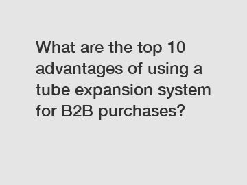 What are the top 10 advantages of using a tube expansion system for B2B purchases?