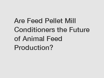 Are Feed Pellet Mill Conditioners the Future of Animal Feed Production?
