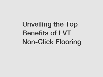 Unveiling the Top Benefits of LVT Non-Click Flooring