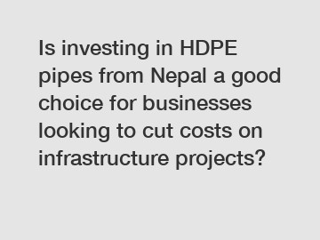 Is investing in HDPE pipes from Nepal a good choice for businesses looking to cut costs on infrastructure projects?