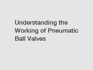 Understanding the Working of Pneumatic Ball Valves