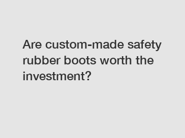 Are custom-made safety rubber boots worth the investment?