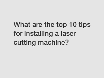 What are the top 10 tips for installing a laser cutting machine?