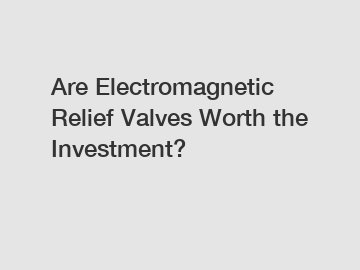 Are Electromagnetic Relief Valves Worth the Investment?