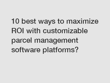 10 best ways to maximize ROI with customizable parcel management software platforms?