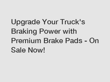 Upgrade Your Truck's Braking Power with Premium Brake Pads - On Sale Now!