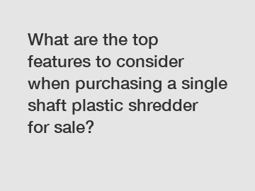 What are the top features to consider when purchasing a single shaft plastic shredder for sale?