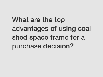 What are the top advantages of using coal shed space frame for a purchase decision?