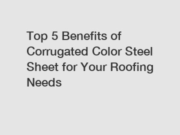 Top 5 Benefits of Corrugated Color Steel Sheet for Your Roofing Needs