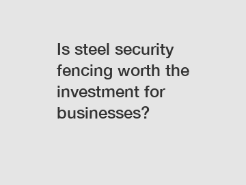 Is steel security fencing worth the investment for businesses?