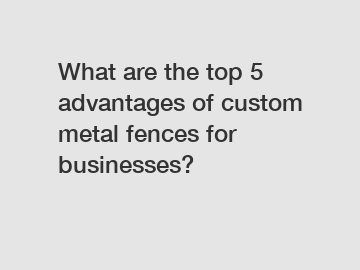 What are the top 5 advantages of custom metal fences for businesses?