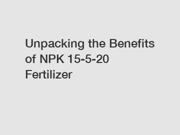 Unpacking the Benefits of NPK 15-5-20 Fertilizer