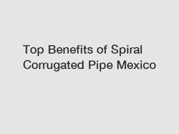 Top Benefits of Spiral Corrugated Pipe Mexico