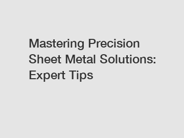 Mastering Precision Sheet Metal Solutions: Expert Tips