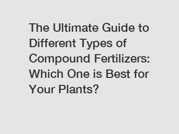 The Ultimate Guide to Different Types of Compound Fertilizers: Which One is Best for Your Plants?