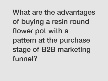 What are the advantages of buying a resin round flower pot with a pattern at the purchase stage of B2B marketing funnel?