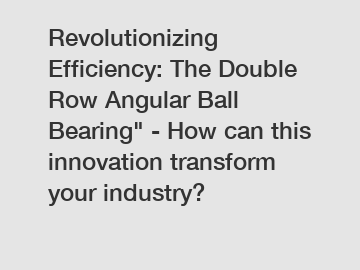 Revolutionizing Efficiency: The Double Row Angular Ball Bearing