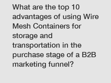 What are the top 10 advantages of using Wire Mesh Containers for storage and transportation in the purchase stage of a B2B marketing funnel?