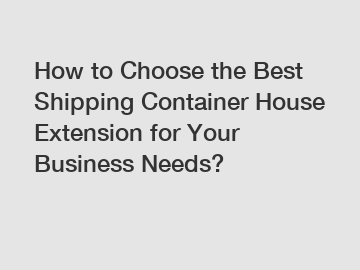 How to Choose the Best Shipping Container House Extension for Your Business Needs?