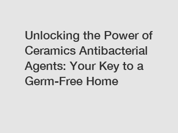 Unlocking the Power of Ceramics Antibacterial Agents: Your Key to a Germ-Free Home