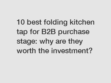 10 best folding kitchen tap for B2B purchase stage: why are they worth the investment?