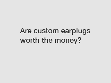 Are custom earplugs worth the money?