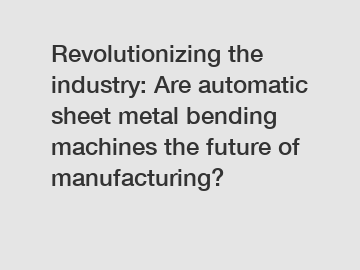 Revolutionizing the industry: Are automatic sheet metal bending machines the future of manufacturing?