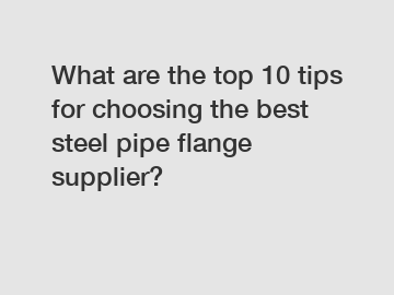 What are the top 10 tips for choosing the best steel pipe flange supplier?