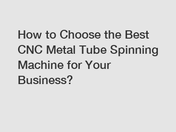 How to Choose the Best CNC Metal Tube Spinning Machine for Your Business?