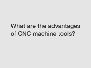 What are the advantages of CNC machine tools?