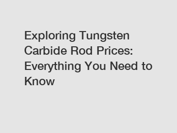 Exploring Tungsten Carbide Rod Prices: Everything You Need to Know