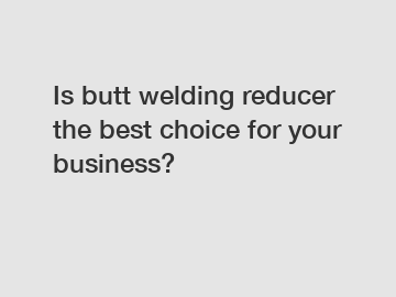 Is butt welding reducer the best choice for your business?