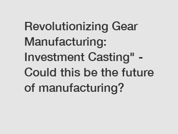 Revolutionizing Gear Manufacturing: Investment Casting