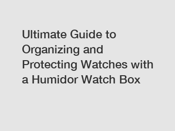 Ultimate Guide to Organizing and Protecting Watches with a Humidor Watch Box