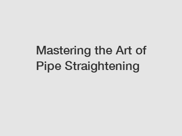 Mastering the Art of Pipe Straightening