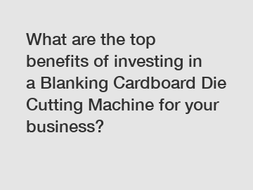 What are the top benefits of investing in a Blanking Cardboard Die Cutting Machine for your business?