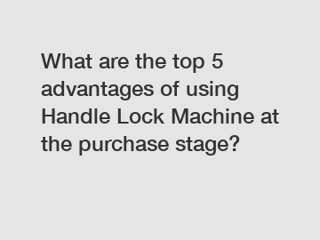 What are the top 5 advantages of using Handle Lock Machine at the purchase stage?