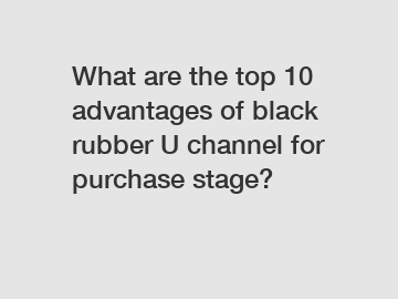 What are the top 10 advantages of black rubber U channel for purchase stage?