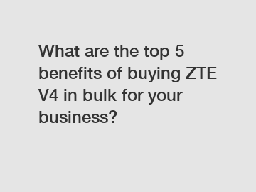 What are the top 5 benefits of buying ZTE V4 in bulk for your business?